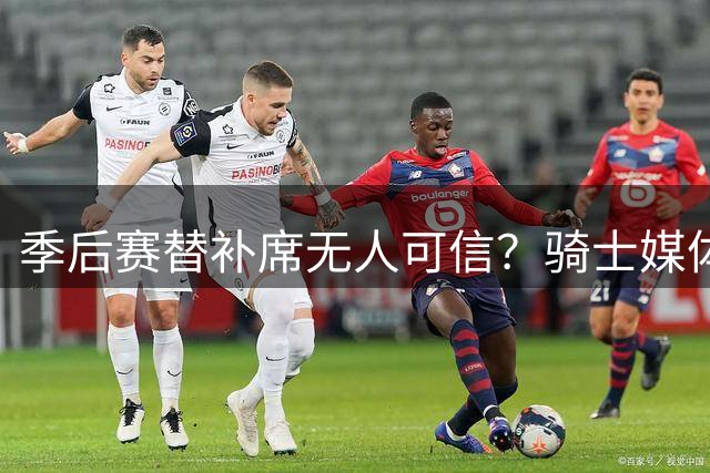季后赛替补席无人可信？骑士媒体人点出最大隐患